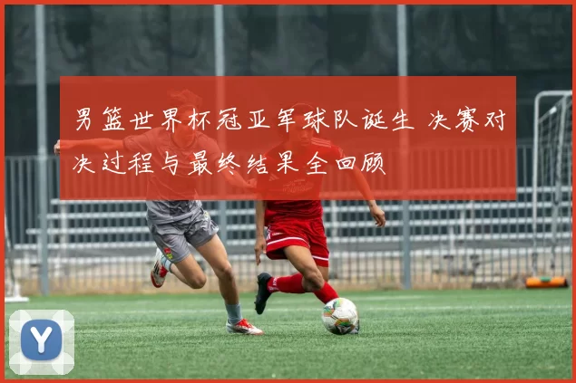 男篮世界杯冠亚军球队诞生 决赛对决过程与最终结果全回顾