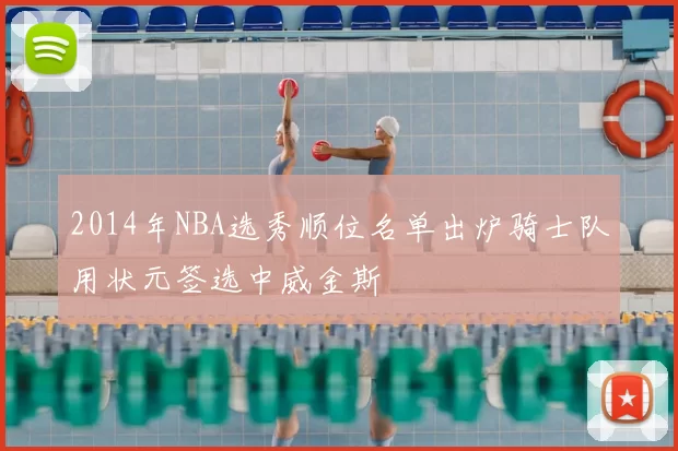 2014年NBA选秀顺位名单出炉骑士队用状元签选中威金斯