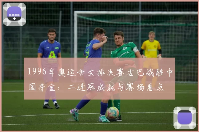 1996年奥运会女排决赛古巴战胜中国夺金，二连冠成就与赛场看点